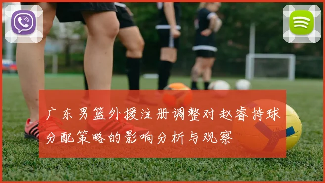 广东男篮外援注册调整对赵睿持球分配策略的影响分析与观察