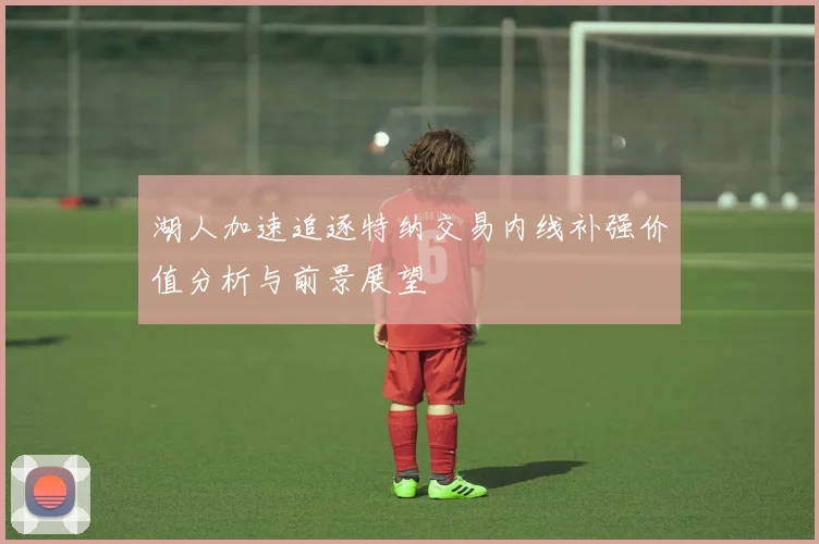 湖人加速追逐特纳交易内线补强价值分析与前景展望