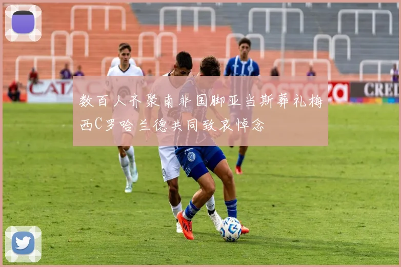数百人齐聚南非国脚亚当斯葬礼梅西C罗哈兰德共同致哀悼念