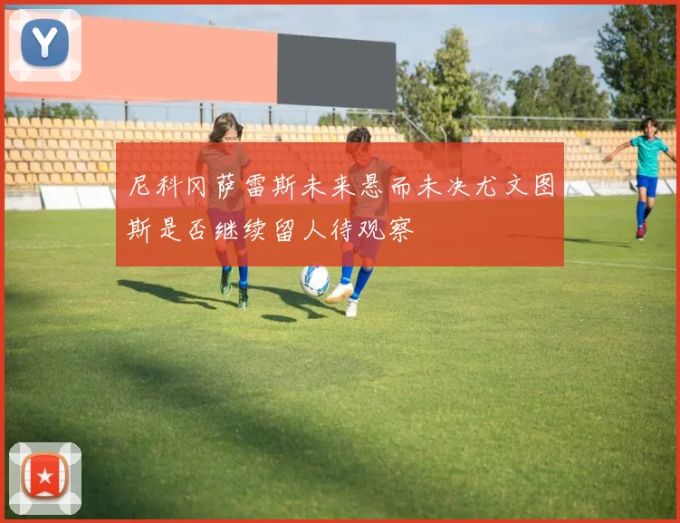 尼科冈萨雷斯未来悬而未决尤文图斯是否继续留人待观察