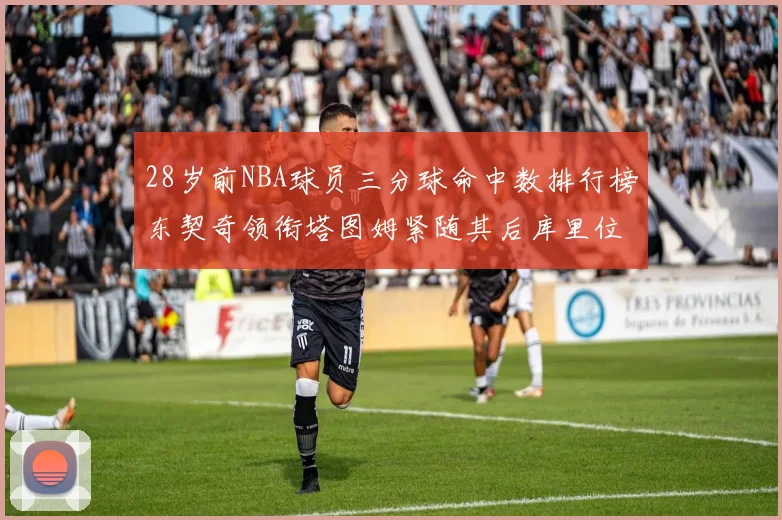 28岁前NBA球员三分球命中数排行榜东契奇领衔塔图姆紧随其后库里位列第三