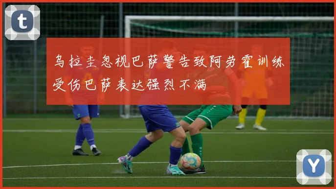 乌拉圭忽视巴萨警告致阿劳霍训练受伤巴萨表达强烈不满