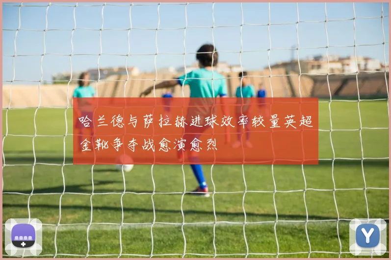 哈兰德与萨拉赫进球效率较量英超金靴争夺战愈演愈烈