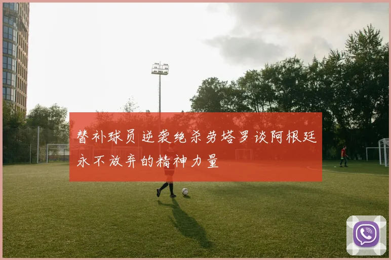 替补球员逆袭绝杀劳塔罗谈阿根廷永不放弃的精神力量