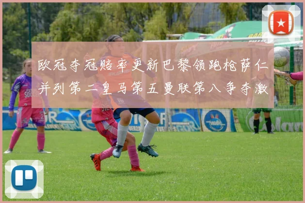 欧冠夺冠赔率更新巴黎领跑枪萨仁并列第二皇马第五曼联第八争夺激烈